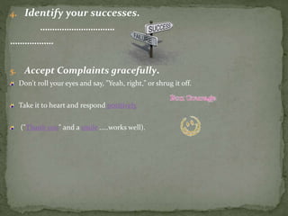 4. Identify your successes.
………………………….
………………
5. Accept Complaints gracefully.
Don't roll your eyes and say, "Yeah, right," or shrug it off.
Take it to heart and respond positively
("Thank you" and a smile …..works well).
 