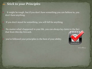 10. Stick to your Principles
It might be tough, but if you don't have something you can believe in, you
don't have anything.
If you don't stand for something, you will fall for anything.
No matter what's happened in your life, you can always lay claim to the fact
that from this day forward,
you've followed your principles to the best of your ability.
 