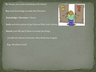 • To choose, you need something to be chosen.
• You need knowledge to make that Decision.
• Knowledge+ Decision= Choice
• Each and every action of our lives are filled with choices.
• Search your life and if there is at least one thing
you did not choose to become, then think over it again.
E.g.. Hereditary myth.
 