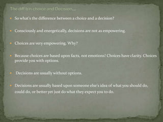  So what's the difference between a choice and a decision?
 Consciously and energetically, decisions are not as empowering.
 Choices are very empowering. Why?
 Because choices are based upon facts, not emotions! Choices have clarity. Choices
provide you with options.
 Decisions are usually without options.
 Decisions are usually based upon someone else's idea of what you should do,
could do, or better yet just do what they expect you to do.
 