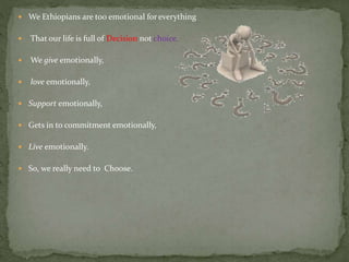  We Ethiopians are too emotional for everything
 That our life is full of Decision not choice.
 We give emotionally,
 love emotionally,
 Support emotionally,
 Gets in to commitment emotionally,
 Live emotionally.
 So, we really need to Choose.
 