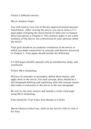 Choice 2 different movies
Movie Analysis Paper
You will need to view one of the pre-approved motion pictures
listed below. After viewing the movie, you are to write a 2-3
page paper critiquing the movie based on what you’ve learned
about perception in Chapter 3. This analysis paper is not a plot
summary of the movie, nor a discussion of your opinions about
the movie.
Your goal should be an academic evaluation of the movie in
which you make connections to concepts and theories discussed
in Chapter 3. Your paper should include the following:
2-3 full pages (double-spaced) with an introduction, body, and
conclusion
Follow MLA formatting
Discuss (3) concepts or principles, define them clearly, and
apply them to the movie. For each concept, there should be a
full paragraph defining and explaining what that concept means;
then make a connection to the movie in the next paragraph.
Be sure to cite your sources and include a works cited page
using MLA formatting.
Font should be 12 pt Times New Roman or Calibri
Movie Choices (select one, click on the movie's title to view it
for free)
 