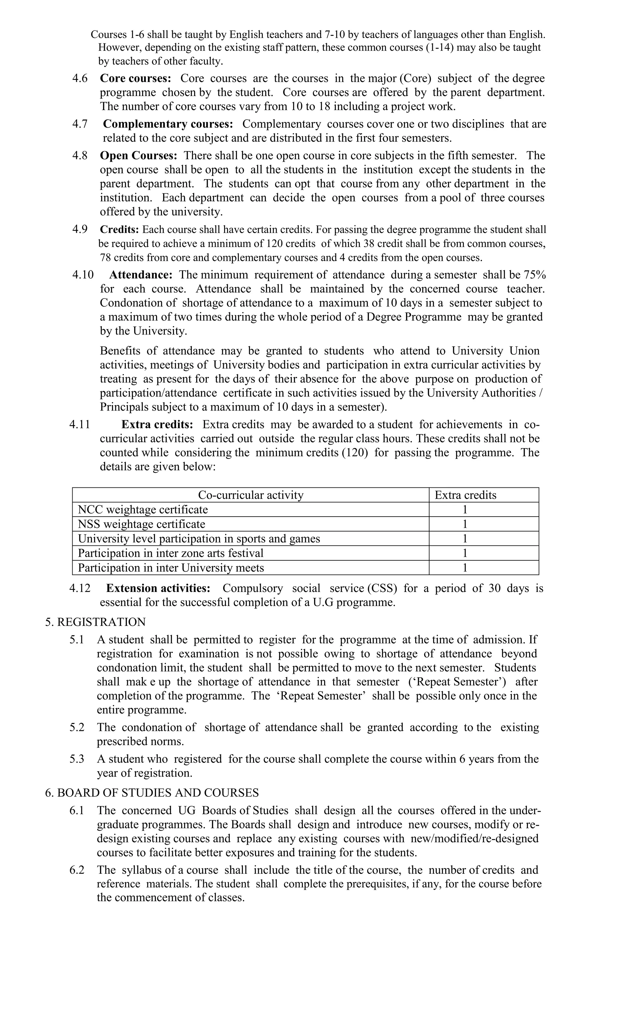 Courses 1-6 shall be taught by English teachers and 7-10 by teachers of languages other than English.
          However, depending on the existing staff pattern, these common courses (1-14) may also be taught
          by teachers of other faculty.
     4.6 Core courses: Core courses are the courses in the major (Core) subject of the degree
         programme chosen by the student. Core courses are offered by the parent department.
         The number of core courses vary from 10 to 18 including a project work.
     4.7 Complementary courses: Complementary courses cover one or two disciplines that are
          related to the core subject and are distributed in the first four semesters.
     4.8 Open Courses: There shall be one open course in core subjects in the fifth semester. The
         open course shall be open to all the students in the institution except the students in the
         parent department. The students can opt that course from any other department in the
         institution. Each department can decide the open courses from a pool of three courses
         offered by the university.
     4.9 Credits: Each course shall have certain credits. For passing the degree programme the student shall
         be required to achieve a minimum of 120 credits of which 38 credit shall be from common courses,
         78 credits from core and complementary courses and 4 credits from the open courses.
     4.10 Attendance: The minimum requirement of attendance during a semester shall be 75%
         for each course. Attendance shall be maintained by the concerned course teacher.
         Condonation of shortage of attendance to a maximum of 10 days in a semester subject to
         a maximum of two times during the whole period of a Degree Programme may be granted
         by the University.
          Benefits of attendance may be granted to students who attend to University Union
          activities, meetings of University bodies and participation in extra curricular activities by
          treating as present for the days of their absence for the above purpose on production of
          participation/attendance certificate in such activities issued by the University Authorities /
          Principals subject to a maximum of 10 days in a semester).
     4.11      Extra credits: Extra credits may be awarded to a student for achievements in co-
          curricular activities carried out outside the regular class hours. These credits shall not be
          counted while considering the minimum credits (120) for passing the programme. The
          details are given below:

                                Co-curricular activity                               Extra credits
      NCC weightage certificate                                                           1
      NSS weightage certificate                                                           1
      University level participation in sports and games                                  1
      Participation in inter zone arts festival                                           1
      Participation in inter University meets                                             1
     4.12    Extension activities: Compulsory social service (CSS) for a period of 30 days is
            essential for the successful completion of a U.G programme.
5. REGISTRATION
     5.1 A student shall be permitted to register for the programme at the time of admission. If
         registration for examination is not possible owing to shortage of attendance beyond
         condonation limit, the student shall be permitted to move to the next semester. Students
         shall mak e up the shortage of attendance in that semester (‘Repeat Semester’) after
         completion of the programme. The ‘Repeat Semester’ shall be possible only once in the
         entire programme.
     5.2 The condonation of shortage of attendance shall be granted according to the existing
         prescribed norms.
     5.3 A student who registered for the course shall complete the course within 6 years from the
         year of registration.
6. BOARD OF STUDIES AND COURSES
    6.1 The concerned UG Boards of Studies shall design all the courses offered in the under-
        graduate programmes. The Boards shall design and introduce new courses, modify or re-
        design existing courses and replace any existing courses with new/modified/re-designed
        courses to facilitate better exposures and training for the students.
    6.2 The syllabus of a course shall include the title of the course, the number of credits and
        reference materials. The student shall complete the prerequisites, if any, for the course before
        the commencement of classes.
 