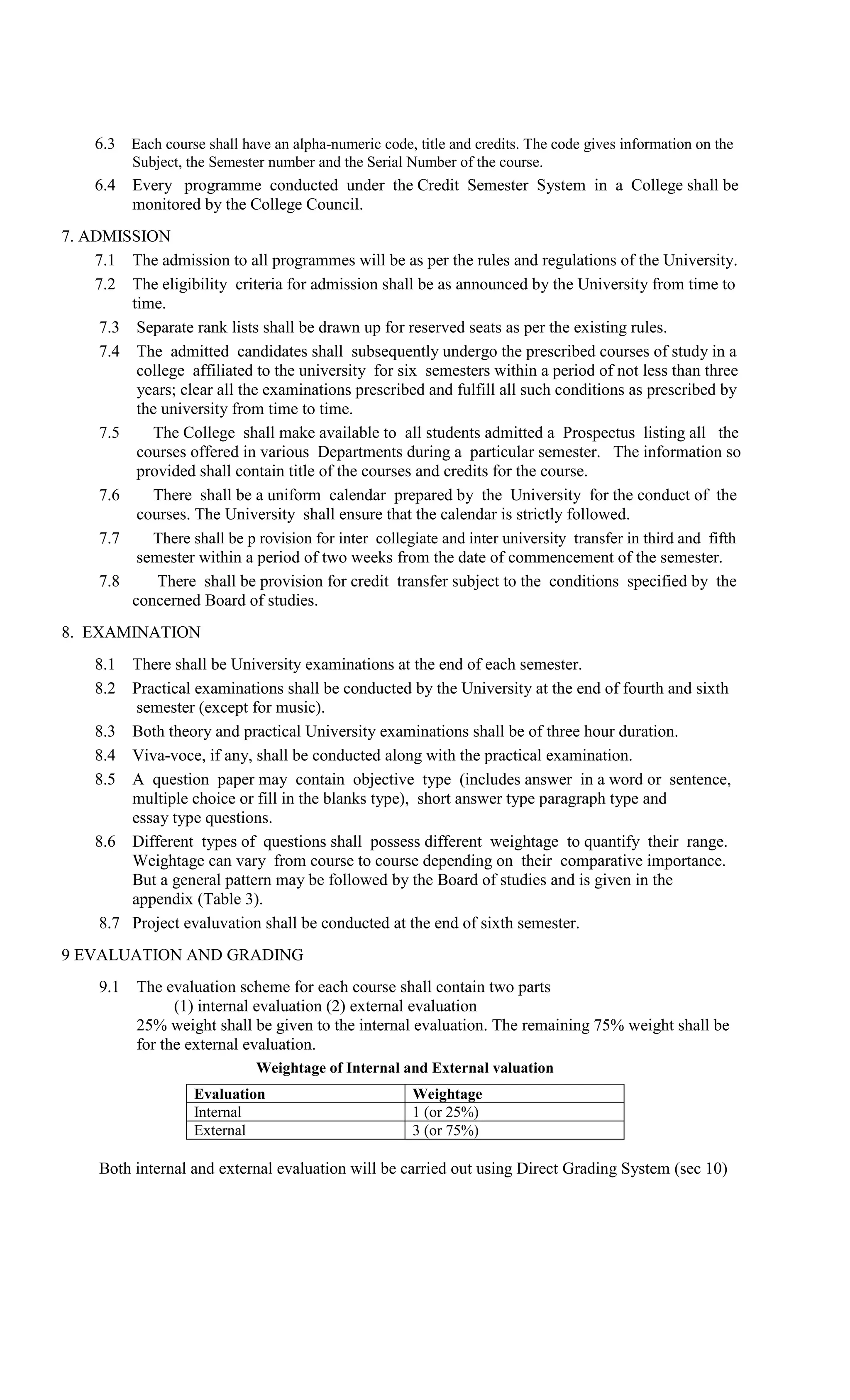 6.3 Each course shall have an alpha-numeric code, title and credits. The code gives information on the
           Subject, the Semester number and the Serial Number of the course.
     6.4 Every programme conducted under the Credit Semester System in a College shall be
         monitored by the College Council.
7. ADMISSION
    7.1 The admission to all programmes will be as per the rules and regulations of the University.
    7.2 The eligibility criteria for admission shall be as announced by the University from time to
         time.
     7.3 Separate rank lists shall be drawn up for reserved seats as per the existing rules.
     7.4 The admitted candidates shall subsequently undergo the prescribed courses of study in a
          college affiliated to the university for six semesters within a period of not less than three
          years; clear all the examinations prescribed and fulfill all such conditions as prescribed by
          the university from time to time.
     7.5    The College shall make available to all students admitted a Prospectus listing all the
          courses offered in various Departments during a particular semester. The information so
          provided shall contain title of the courses and credits for the course.
     7.6    There shall be a uniform calendar prepared by the University for the conduct of the
          courses. The University shall ensure that the calendar is strictly followed.
     7.7    There shall be p rovision for inter collegiate and inter university transfer in third and fifth
          semester within a period of two weeks from the date of commencement of the semester.
     7.8     There shall be provision for credit transfer subject to the conditions specified by the
         concerned Board of studies.
8. EXAMINATION
     8.1 There shall be University examinations at the end of each semester.
     8.2 Practical examinations shall be conducted by the University at the end of fourth and sixth
          semester (except for music).
     8.3 Both theory and practical University examinations shall be of three hour duration.
     8.4 Viva-voce, if any, shall be conducted along with the practical examination.
     8.5 A question paper may contain objective type (includes answer in a word or sentence,
         multiple choice or fill in the blanks type), short answer type paragraph type and
         essay type questions.
     8.6 Different types of questions shall possess different weightage to quantify their range.
         Weightage can vary from course to course depending on their comparative importance.
         But a general pattern may be followed by the Board of studies and is given in the
         appendix (Table 3).
     8.7 Project evaluvation shall be conducted at the end of sixth semester.
9 EVALUATION AND GRADING
     9.1 The evaluation scheme for each course shall contain two parts
               (1) internal evaluation (2) external evaluation
         25% weight shall be given to the internal evaluation. The remaining 75% weight shall be
         for the external evaluation.
                              Weightage of Internal and External valuation
                    Evaluation                         Weightage
                    Internal                           1 (or 25%)
                    External                           3 (or 75%)

     Both internal and external evaluation will be carried out using Direct Grading System (sec 10)
 