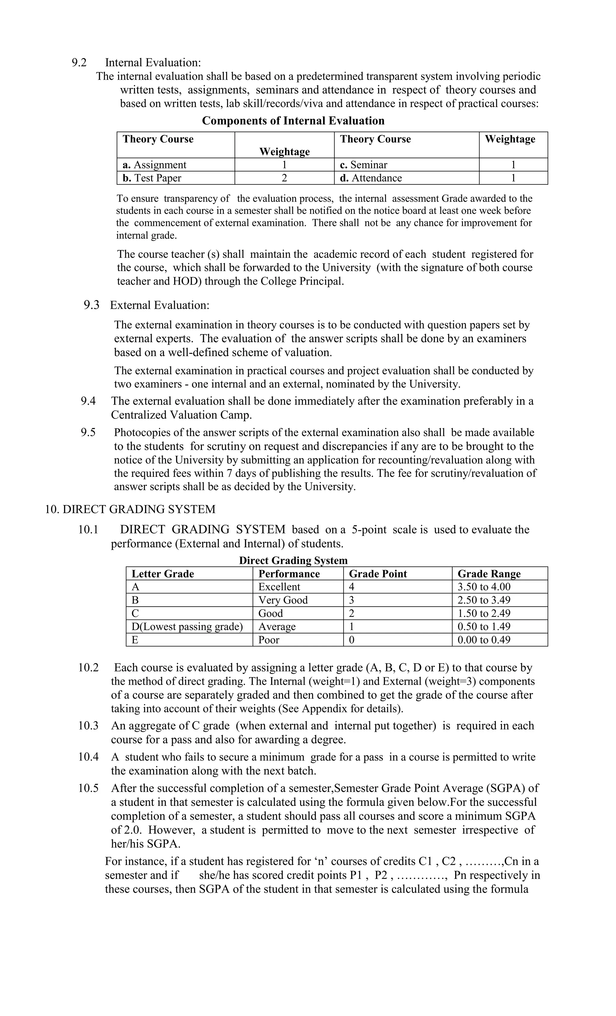 9.2    Internal Evaluation:
         The internal evaluation shall be based on a predetermined transparent system involving periodic
              written tests, assignments, seminars and attendance in respect of theory courses and
              based on written tests, lab skill/records/viva and attendance in respect of practical courses:
                                 Components of Internal Evaluation
              Theory Course                                       Theory Course                      Weightage
                                               Weightage
              a. Assignment                        1              c. Seminar                               1
              b. Test Paper                        2              d. Attendance                            1
             To ensure transparency of the evaluation process, the internal assessment Grade awarded to the
             students in each course in a semester shall be notified on the notice board at least one week before
             the commencement of external examination. There shall not be any chance for improvement for
             internal grade.
             The course teacher (s) shall maintain the academic record of each student registered for
             the course, which shall be forwarded to the University (with the signature of both course
             teacher and HOD) through the College Principal.

     9.3 External Evaluation:
             The external examination in theory courses is to be conducted with question papers set by
             external experts. The evaluation of the answer scripts shall be done by an examiners
             based on a well-defined scheme of valuation.
            The external examination in practical courses and project evaluation shall be conducted by
            two examiners - one internal and an external, nominated by the University.
     9.4    The external evaluation shall be done immediately after the examination preferably in a
            Centralized Valuation Camp.
     9.5     Photocopies of the answer scripts of the external examination also shall be made available
             to the students for scrutiny on request and discrepancies if any are to be brought to the
             notice of the University by submitting an application for recounting/revaluation along with
             the required fees within 7 days of publishing the results. The fee for scrutiny/revaluation of
             answer scripts shall be as decided by the University.
10. DIRECT GRADING SYSTEM
    10.1      DIRECT GRADING SYSTEM based on a 5-point scale is used to evaluate the
            performance (External and Internal) of students.
                                      Direct Grading System
                Letter Grade              Performance       Grade Point                        Grade Range
                A                         Excellent         4                                  3.50 to 4.00
                B                         Very Good         3                                  2.50 to 3.49
                C                         Good              2                                  1.50 to 2.49
                D(Lowest passing grade) Average             1                                  0.50 to 1.49
                E                         Poor              0                                  0.00 to 0.49

    10.2     Each course is evaluated by assigning a letter grade (A, B, C, D or E) to that course by
            the method of direct grading. The Internal (weight=1) and External (weight=3) components
            of a course are separately graded and then combined to get the grade of the course after
            taking into account of their weights (See Appendix for details).
    10.3    An aggregate of C grade (when external and internal put together) is required in each
            course for a pass and also for awarding a degree.
    10.4    A student who fails to secure a minimum grade for a pass in a course is permitted to write
            the examination along with the next batch.
    10.5 After the successful completion of a semester,Semester Grade Point Average (SGPA) of
         a student in that semester is calculated using the formula given below.For the successful
         completion of a semester, a student should pass all courses and score a minimum SGPA
         of 2.0. However, a student is permitted to move to the next semester irrespective of
         her/his SGPA.
        For instance, if a student has registered for ‘n’ courses of credits C1 , C2 , ………,Cn in a
        semester and if      she/he has scored credit points P1 , P2 , …………, Pn respectively in
        these courses, then SGPA of the student in that semester is calculated using the formula
 