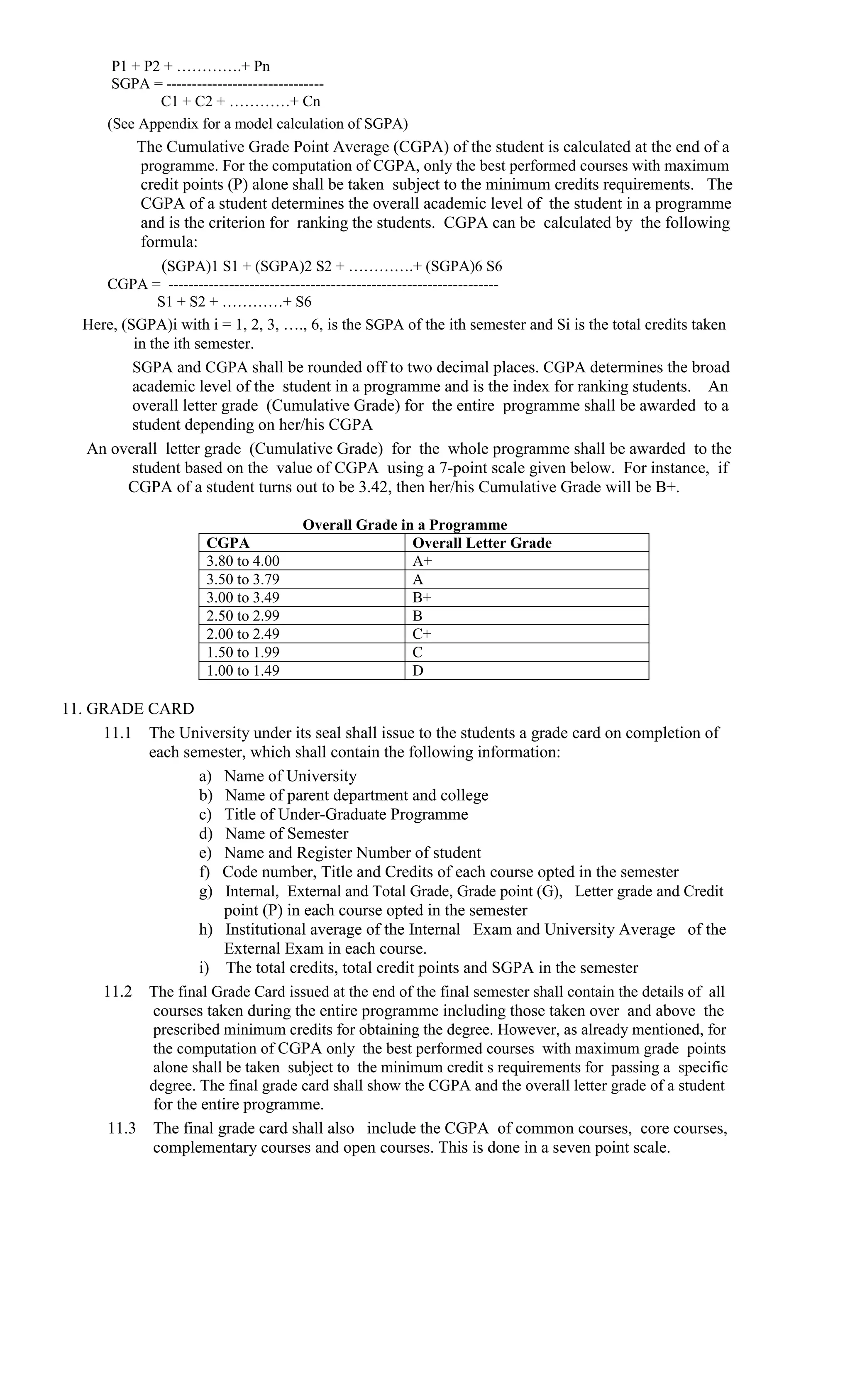 P1 + P2 + ………….+ Pn
        SGPA = -------------------------------
               C1 + C2 + …………+ Cn
       (See Appendix for a model calculation of SGPA)
           The Cumulative Grade Point Average (CGPA) of the student is calculated at the end of a
           programme. For the computation of CGPA, only the best performed courses with maximum
           credit points (P) alone shall be taken subject to the minimum credits requirements. The
           CGPA of a student determines the overall academic level of the student in a programme
           and is the criterion for ranking the students. CGPA can be calculated by the following
           formula:
              (SGPA)1 S1 + (SGPA)2 S2 + ………….+ (SGPA)6 S6
      CGPA = -----------------------------------------------------------------
               S1 + S2 + …………+ S6
   Here, (SGPA)i with i = 1, 2, 3, …., 6, is the SGPA of the ith semester and Si is the total credits taken
           in the ith semester.
           SGPA and CGPA shall be rounded off to two decimal places. CGPA determines the broad
           academic level of the student in a programme and is the index for ranking students. An
           overall letter grade (Cumulative Grade) for the entire programme shall be awarded to a
           student depending on her/his CGPA
   An overall letter grade (Cumulative Grade) for the whole programme shall be awarded to the
         student based on the value of CGPA using a 7-point scale given below. For instance, if
        CGPA of a student turns out to be 3.42, then her/his Cumulative Grade will be B+.

                                      Overall Grade in a Programme
                       CGPA                           Overall Letter Grade
                       3.80 to 4.00                   A+
                       3.50 to 3.79                   A
                       3.00 to 3.49                   B+
                       2.50 to 2.99                   B
                       2.00 to 2.49                   C+
                       1.50 to 1.99                   C
                       1.00 to 1.49                   D

11. GRADE CARD
     11.1 The University under its seal shall issue to the students a grade card on completion of
           each semester, which shall contain the following information:
                   a) Name of University
                   b) Name of parent department and college
                   c) Title of Under-Graduate Programme
                   d) Name of Semester
                   e) Name and Register Number of student
                   f) Code number, Title and Credits of each course opted in the semester
                   g) Internal, External and Total Grade, Grade point (G), Letter grade and Credit
                        point (P) in each course opted in the semester
                   h) Institutional average of the Internal Exam and University Average of the
                        External Exam in each course.
                   i) The total credits, total credit points and SGPA in the semester
     11.2 The final Grade Card issued at the end of the final semester shall contain the details of all
            courses taken during the entire programme including those taken over and above the
            prescribed minimum credits for obtaining the degree. However, as already mentioned, for
            the computation of CGPA only the best performed courses with maximum grade points
            alone shall be taken subject to the minimum credit s requirements for passing a specific
           degree. The final grade card shall show the CGPA and the overall letter grade of a student
            for the entire programme.
      11.3 The final grade card shall also include the CGPA of common courses, core courses,
            complementary courses and open courses. This is done in a seven point scale.
 