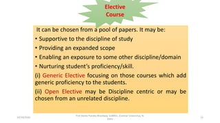 It can be chosen from a pool of papers. It may be:
• Supportive to the discipline of study
• Providing an expanded scope
• Enabling an exposure to some other discipline/domain
• Nurturing student’s proficiency/skill.
(i) Generic Elective focusing on those courses which add
generic proficiency to the students.
(ii) Open Elective may be Discipline centric or may be
chosen from an unrelated discipline.
Elective
Course
10/29/2020
Prof Amita Pandey Bhardwaj, SLBNSU, (Central University), N.
Delhi
12
 