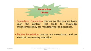 • Compulsory Foundation courses are the courses based
upon the content that leads to Knowledge
enhancement.They are mandatory for all disciplines.
• Elective Foundation courses are value-based and are
aimed at man-making education.
Foundation
Course
10/29/2020
Prof Amita Pandey Bhardwaj, SLBNSU, (Central University), N.
Delhi
13
 