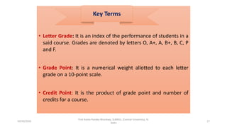 • Letter Grade: It is an index of the performance of students in a
said course. Grades are denoted by letters O, A+, A, B+, B, C, P
and F.
• Grade Point: It is a numerical weight allotted to each letter
grade on a 10-point scale.
• Credit Point: It is the product of grade point and number of
credits for a course.
Key Terms
10/29/2020
Prof Amita Pandey Bhardwaj, SLBNSU, (Central University), N.
Delhi
17
 