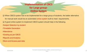  When CBCS system has to be implemented for a large group of students, the better alternative
for manual work would be an automated online system built to meet requirements.
 A good online system to implement CBCS system should help in the following.
•Subject Selection by student
•Timetable Generation
•Attendance
•Grading as per CBCS
•Reports and Analytics
•Store and Access past data
Implementation of CBCS
for Large group-
Online System
10/29/2020
Prof Amita Pandey Bhardwaj, SLBNSU, (Central University), N.
Delhi
26
 