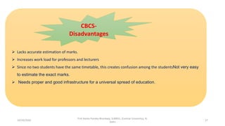  Lacks accurate estimation of marks.
 Increases work load for professors and lecturers
 Since no two students have the same timetable, this creates confusion among the studentsNot very easy
to estimate the exact marks.
 Needs proper and good infrastructure for a universal spread of education.
CBCS-
Disadvantages
10/29/2020
Prof Amita Pandey Bhardwaj, SLBNSU, (Central University), N.
Delhi
27
 