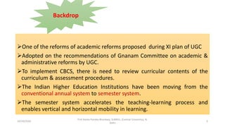One of the reforms of academic reforms proposed during XI plan of UGC
Adopted on the recommendations of Gnanam Committee on academic &
administrative reforms by UGC.
To implement CBCS, there is need to review curricular contents of the
curriculum & assessment procedures.
The Indian Higher Education Institutions have been moving from the
conventional annual system to semester system.
The semester system accelerates the teaching-learning process and
enables vertical and horizontal mobility in learning.
Backdrop
10/29/2020
Prof Amita Pandey Bhardwaj, SLBNSU, (Central University), N.
Delhi
3
 