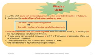  A unit by which course work is measured quantum of content prescribed in the syllabus of that course.
 It determines the number of hours of instructions required per week.
One credit = one hour of teaching per week
OR
One credit = two hours of practical work/field work per week.
 One credit/ semester = one hour of teaching/week which includes both lecture (L) or tutorial (T) or
two hours of practical work/field work (P)/ week.
 A study course can have only L component or only T or P component or combination of any two
or all the three components.
 The total credits earned by a student for each semester is L+T+P.
 One credit denotes 15 hours of instructions per semester.
What is a
Credit?
10/29/2020 Prof Amita Pandey Bhardwaj, SLBNSU, (Central University), N. Delhi 7
 