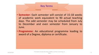 • Semester: Each semester will consist of 15-18 weeks
of academic work equivalent to 90 actual teaching
days. The odd semester may be scheduled from July
to December and even semester from January to
June.
• Programme: An educational programme leading to
award of a Degree, diploma or certificate.
Key Terms
10/29/2020
Prof Amita Pandey Bhardwaj, SLBNSU, (Central University), N.
Delhi
8
 