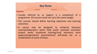 Course:
• Usually referred to, as ‘papers’ is a component of a
programme. All courses need not carry the same weight.
• The courses should define learning objectives and learning
outcomes.
• A course may be designed to comprise lectures/
tutorials/laboratory work/ field work/ outreach activities/
project work/ vocational training/viva/ seminars/ term
papers/assignments/ presentations/ self-study etc. or a
combination of some of these.
Key Terms
10/29/2020
Prof Amita Pandey Bhardwaj, SLBNSU, (Central University), N.
Delhi
9
 