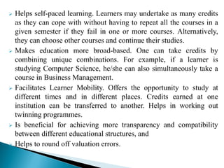  Helps self-paced learning. Learners may undertake as many credits
as they can cope with without having to repeat all the courses in a
given semester if they fail in one or more courses. Alternatively,
they can choose other courses and continue their studies.
 Makes education more broad-based. One can take credits by
combining unique combinations. For example, if a learner is
studying Computer Science, he/she can also simultaneously take a
course in Business Management.
 Facilitates Learner Mobility. Offers the opportunity to study at
different times and in different places. Credits earned at one
institution can be transferred to another. Helps in working out
twinning programmes.
 Is beneficial for achieving more transparency and compatibility
between different educational structures, and
 Helps to round off valuation errors.
 