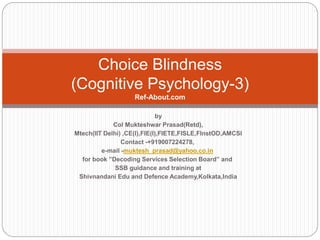 Choice Blindness
(Cognitive Psychology-3)
Ref-About.com
by
Col Mukteshwar Prasad(Retd),
Mtech(IIT Delhi) ,CE(I),FIE(I),FIETE,FISLE,FInstOD,AMCSI
Contact -+919007224278,
e-mail -muktesh_prasad@yahoo.co.in
for book ”Decoding Services Selection Board” and
SSB guidance and training at
Shivnandani Edu and Defence Academy,Kolkata,India
 