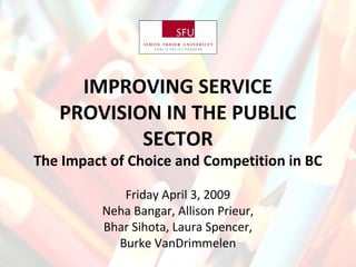 IMPROVING SERVICE
PROVISION IN THE PUBLIC
SECTOR
The Impact of Choice and Competition in BC
Friday April 3, 2009
Neha Bangar, Allison Prieur,
Bhar Sihota, Laura Spencer,
Burke VanDrimmelen
 