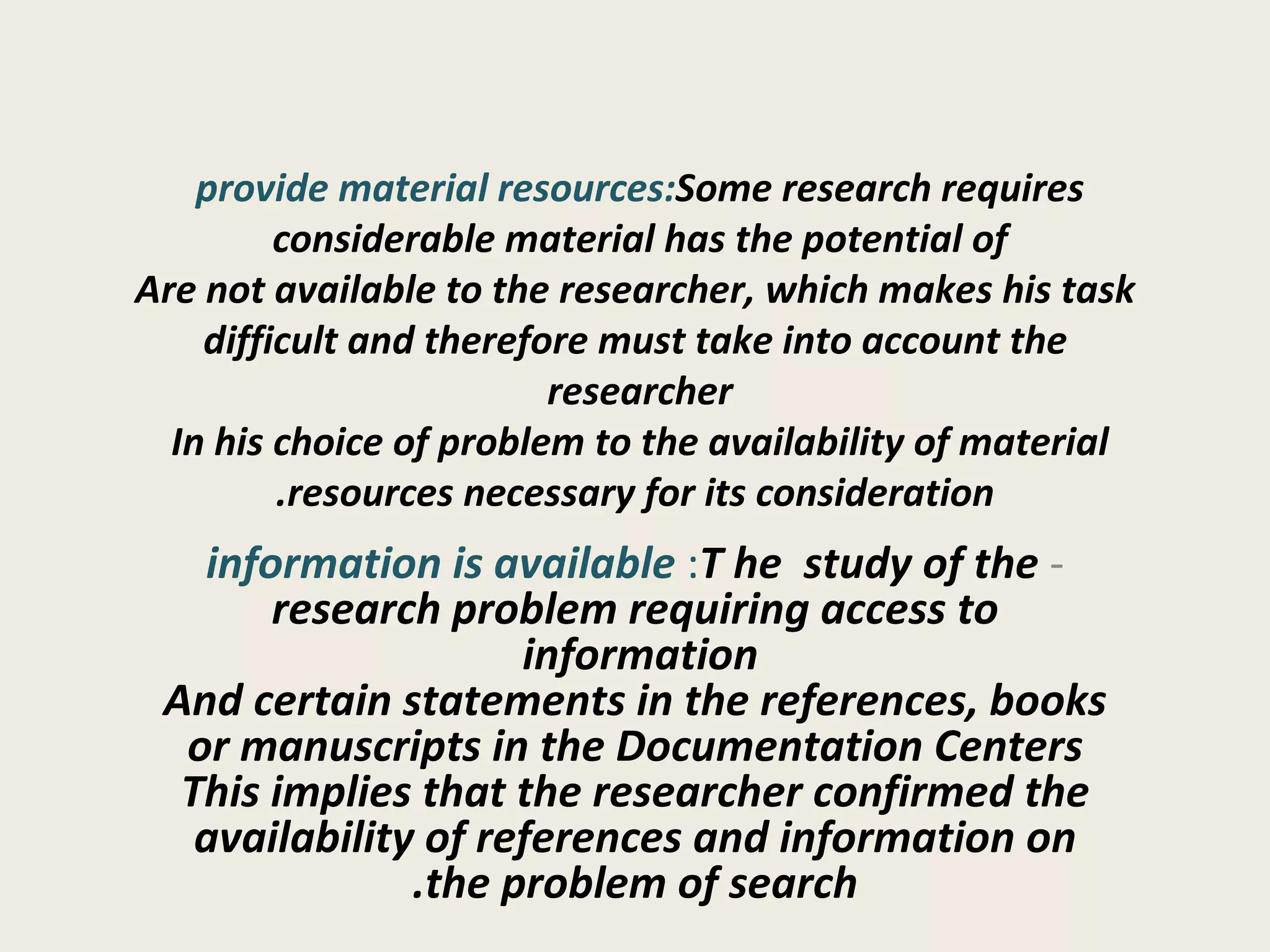 provide material resources:  Some research requires considerable material has the potential of  Are not available to the researcher, which makes his task difficult and therefore must take into account the researcher  In his choice of problem to the availability of material  resources necessary for its consideration. -   information is available :  T he  study of the research problem requiring access to information  And certain statements in the references, books or manuscripts in the Documentation Centers This implies that the researcher confirmed the availability of references and information on the problem of search. 