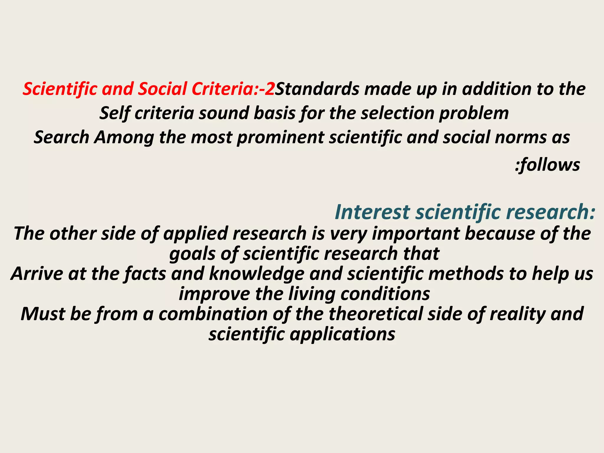 2-Scientific and Social Criteria:  Standards made up in addition to the Self criteria sound basis for the selection problem  Search Among the most prominent scientific and social norms as follows:   Interest scientific research:  The other side of applied research is very important because of the goals of scientific research that  Arrive at the facts and knowledge and scientific methods to help us improve the living conditions  Must be from a combination of the theoretical side of reality and scientific applications 