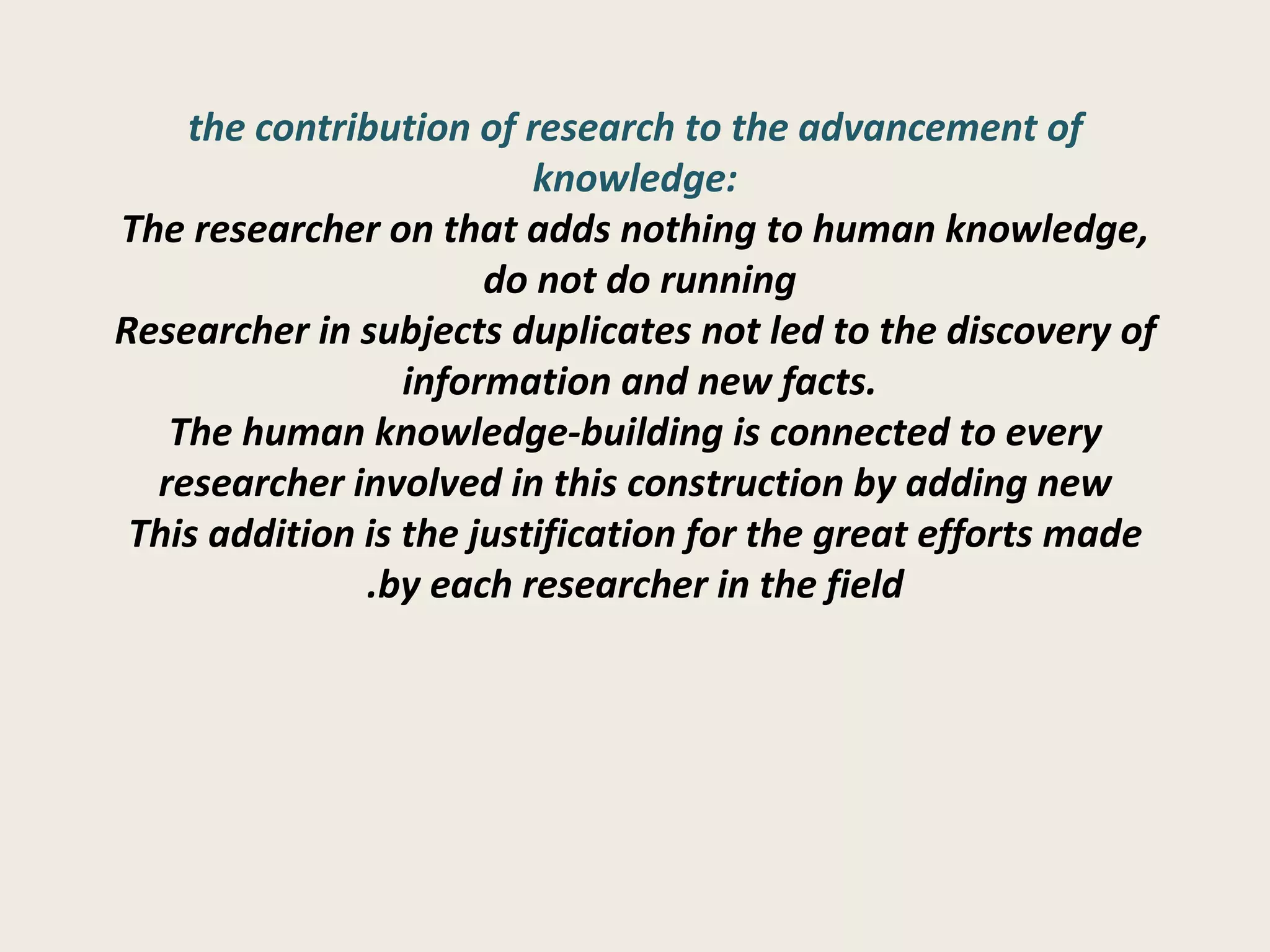 the contribution of research to the advancement of knowledge: The researcher on that adds nothing to human knowledge, do not do running  Researcher in subjects duplicates not led to the discovery of information and new facts.  The human knowledge-building is connected to every researcher involved in this construction by adding new This addition is the justification for the great efforts made by each researcher in the field. 