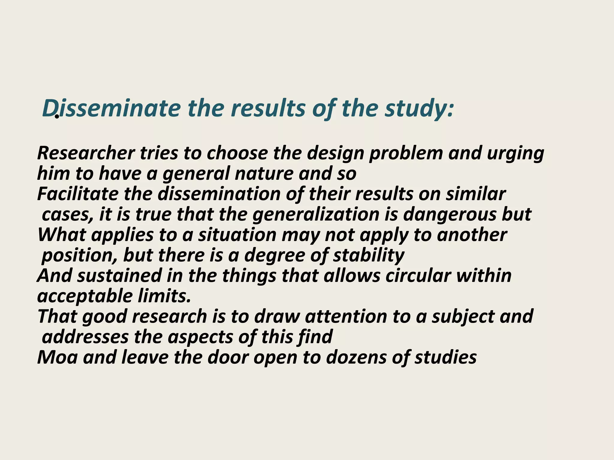 : Disseminate the results of the study Researcher tries to choose the design problem and urging him to have a general nature and so Facilitate the dissemination of their results on similar cases, it is true that the generalization is dangerous but  What applies to a situation may not apply to another position, but there is a degree of stability  And sustained in the things that allows circular within acceptable limits. That good research is to draw attention to a subject and addresses the aspects of this find  Moa and leave the door open to dozens of studies 