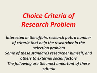 Choice Criteria of Research Problem Interested in the affairs research puts a number of criteria that help the researcher in the selection problem  Some of these standards researcher himself, and others to external social factors The following are the most important of these criteria : 