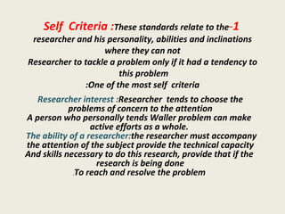 1 - Self  Criteria : These standards relate to the researcher and his personality, abilities and inclinations where they can not Researcher to tackle a problem only if it had a tendency to this problem  One of the most self  criteria: Researcher interest :  Researcher  tends to choose the problems of concern to the attention  A person who personally tends Waller problem can make active efforts as a whole.   The ability of a researcher:  the researcher must accompany the attention of the subject provide the technical capacity  And skills necessary to do this research, provide that if the research is being done  To reach and resolve the problem . 