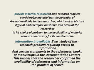provide material resources:  Some research requires considerable material has the potential of  Are not available to the researcher, which makes his task difficult and therefore must take into account the researcher  In his choice of problem to the availability of material  resources necessary for its consideration. -   information is available :  T he  study of the research problem requiring access to information  And certain statements in the references, books or manuscripts in the Documentation Centers This implies that the researcher confirmed the availability of references and information on the problem of search. 