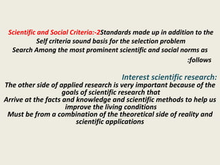 2-Scientific and Social Criteria:  Standards made up in addition to the Self criteria sound basis for the selection problem  Search Among the most prominent scientific and social norms as follows:   Interest scientific research:  The other side of applied research is very important because of the goals of scientific research that  Arrive at the facts and knowledge and scientific methods to help us improve the living conditions  Must be from a combination of the theoretical side of reality and scientific applications 