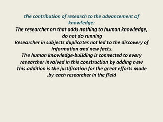 the contribution of research to the advancement of knowledge: The researcher on that adds nothing to human knowledge, do not do running  Researcher in subjects duplicates not led to the discovery of information and new facts.  The human knowledge-building is connected to every researcher involved in this construction by adding new This addition is the justification for the great efforts made by each researcher in the field. 