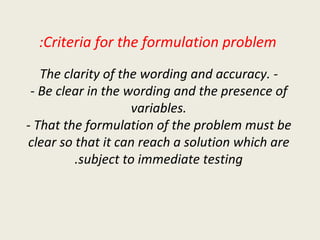 Criteria for the formulation problem: - The clarity of the wording and accuracy. - Be clear in the wording and the presence of variables. - That the formulation of the problem must be clear so that it can reach a solution which are subject to immediate testing. 
