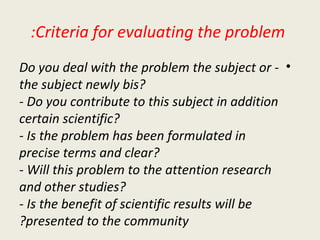 Criteria for evaluating the problem: - Do you deal with the problem the subject or the subject newly bis? - Do you contribute to this subject in addition certain scientific? - Is the problem has been formulated in precise terms and clear? - Will this problem to the attention research and other studies? - Is the benefit of scientific results will be presented to the community? 