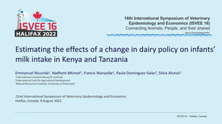 ISVEE16 – Halifax, Canada
16th International Symposium of Veterinary
Epidemiology and Economics (ISVEE 16)
Connecting Animals, People, and their shared
environments
Estimating the effects of a change in dairy policy on infants’
milk intake in Kenya and Tanzania
Emmanuel Muunda1, Nadhem Mtimet2, Francis Wanyoike1, Paula Dominguez-Salas3, Silvia Alonso1
1International Livestock Research Institute
2International Fund for Agricultural Development
3Natural Resources Institute, University of Greenwich
22nd International Symposium of Veterinary Epidemiology and Economics
Halifax, Canada, 9 August 2022
 
