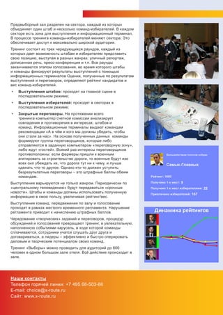 Предвыборный зал разделен на сектора, каждый из которых
объединяет один штаб и несколько команд-избирателей. В каждом
секторе есть зона для выступления и информационный терминал.
В процессе тренинга команды-избирателей меняют сектора. Это
обеспечивает доступ к максимально широкой аудитории.
Тренинг состоит из трех чередующихся раундов, каждый из
которых дает возможность штабам и избирателям представить
свою позицию, выступая в разных жанрах: уличный репортаж,
дописанная речь, пресс-конференция и т.п. Все раунды
заканчиваются этапом голосования, во время которого штабы
и команды фиксируют результаты выступлений с помощью
информационных терминалов Оценки, полученные по результатам
выступлений и переговоров, определяют рейтинг кандидатов и
вес команд-избирателей.
•   Выступления штабов: проходят на главной сцене в
    последовательном режиме;
•   Выступления избирателей: проходят в секторах в
    последовательном режиме;
•   Закрытые переговоры. На протяжении всего
    тренинга компьютер счетной комиссии анализирует
    совпадения и противоречия в интересах, штабов и
    команд. Информационные терминалы выдают командам
    рекомендации «А в чём и кого мы должны убедить, чтобы
    они стали за нас». На основе полученных данных команды
    формируют группы переговорщиков, которые либо
    отправляются в заданную компьютером «переговорную зону»,
    либо ждут «гостей». Всякий раз интересы переговорщиков
    противоположны: если фермеры пришли к военным
    агитировать за строительство дороги, то военные будут изо
    всех сил убеждать их, что дорога тут ни к чему, и лучше
    сделать что-то другое. Однако кто-то должен уступить:
    безрезультатные переговоры – это штрафные баллы обеим
    командам.
Выступления варьируются не только жанром. Периодически по
«центральному телевидению» будут передаваться «срочные
новости». Штабы и команды должны использовать полученную
информацию в свою пользу, увеличивая рейтинг/вес.
Выступления команд, передвижения по залу и голосование
проходят в рамках жесткого временного регламента. Нарушение
регламента приводит к начислению штрафных баллов.
Чередование «творческих» заданий и переговоров, процедур
обсуждений и голосований превращают тренинг, в увлекательную,
наполненную событиями карусель, в ходе которой команды
сплачиваются, сотрудники учатся слушать друг друга и
договариваться, а лидеры – эффективно и быстро оперировать
деловым и творческим потенциалом своих команд.
Тренинг «Выборы» можно проводить для аудиторий до 600
человек в одном большом зале отеля. Всё действие происходит в
зале.




Наши контакты
Телефон горячей линии: +7 495 66-503-66
E-mail: choice@x-route.ru
Сайт: www.x-route.ru
 