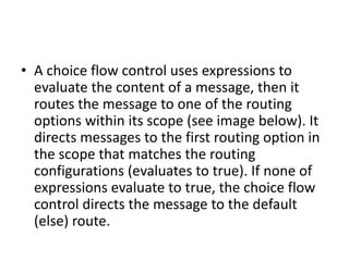 • A choice flow control uses expressions to
evaluate the content of a message, then it
routes the message to one of the routing
options within its scope (see image below). It
directs messages to the first routing option in
the scope that matches the routing
configurations (evaluates to true). If none of
expressions evaluate to true, the choice flow
control directs the message to the default
(else) route.
 