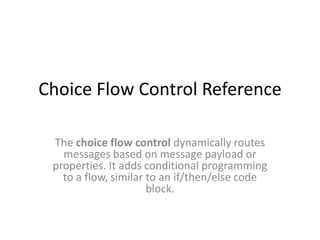 Choice Flow Control Reference
The choice flow control dynamically routes
messages based on message payload or
properties. It adds conditional programming
to a flow, similar to an if/then/else code
block.
 