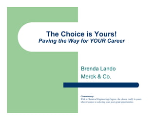 The Choice is Yours!
Paving the Way for YOUR Career




              Brenda Lando
              Merck & Co.


              Commentary:
              With a Chemical Engineering Degree, the choice really is yours
              when it comes to selecting your post-grad opportunities.
 