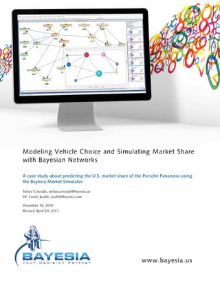 Modeling Vehicle Choice and Simulating Market Share
with Bayesian Networks
A case study about predicting the U.S. market share of the Porsche Panamera using
the Bayesia Market Simulator
Stefan Conrady, stefan.conrady@bayesia.us
Dr. Lionel Jouffe, jouffe@bayesia.com
December 18, 2010
Revised April 20, 2013
www.bayesia.us
 