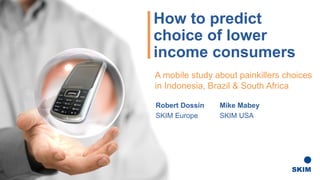 How to predict
choice of lower
income consumers
Robert Dossin Mike Mabey
SKIM Europe SKIM USA
A mobile study about painkillers choices
in Indonesia, Brazil & South Africa
 