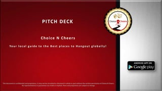 PITCH DECK
Choice N Cheers
Yo u r l o c a l g u i d e t o t h e B e s t p l a c e s t o H a n g o u t g l o b a l l y !
This document is confidential and proprietary. It may not be circulated or disclosed in whole or part without the written permission of Choice N Cheers.
No representations or guarantees are made or implied. Plans and projections are subject to change.
 