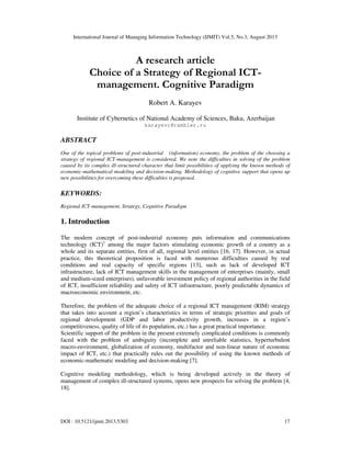 International Journal of Managing Information Technology (IJMIT) Vol.5, No.3, August 2013
DOI : 10.5121/ijmit.2013.5303 17
A research article
Choice of a Strategy of Regional ICT-
management. Cognitive Paradigm
Robert A. Karayev
Institute of Cybernetics of National Academy of Sciences, Baku, Azerbaijan
karayevr@rambler.ru
ABSTRACT
One of the topical problems of post-industrial (information) economy, the problem of the choosing a
strategy of regional ICT-management is considered. We note the difficulties in solving of the problem
caused by its complex ill-structured character that limit possibilities of applying the known methods of
economic-mathematical modeling and decision-making. Methodology of cognitive support that opens up
new possibilities for overcoming these difficulties is proposed.
KEYWORDS:
Regional ICT-management, Strategy, Cognitive Paradigm
1. Introduction
The modern concept of post-industrial economy puts information and communications
technology (ICT)1
among the major factors stimulating economic growth of a country as a
whole and its separate entities, first of all, regional level entities [16, 17]. However, in actual
practice, this theoretical proposition is faced with numerous difficulties caused by real
conditions and real capacity of specific regions [13], such as lack of developed ICT
infrastructure, lack of ICT management skills in the management of enterprises (mainly, small
and medium-sized enterprises), unfavorable investment policy of regional authorities in the field
of ICT, insufficient reliability and safety of ICT infrastructure, poorly predictable dynamics of
macroeconomic environment, etc.
Therefore, the problem of the adequate choice of a regional ICT management (RIM) strategy
that takes into account a region’s characteristics in terms of strategic priorities and goals of
regional development (GDP and labor productivity growth, increases in a region’s
competitiveness, quality of life of its population, etc.) has a great practical importance.
Scientific support of the problem in the present extremely complicated conditions is commonly
faced with the problem of ambiguity (incomplete and unreliable statistics, hyperturbulent
macro-environment, globalization of economy, multifactor and non-linear nature of economic
impact of ICT, etc.) that practically rules out the possibility of using the known methods of
economic-mathematic modeling and decision-making [7].
Cognitive modeling methodology, which is being developed actively in the theory of
management of complex ill-structured systems, opens new prospects for solving the problem [4,
18].
 