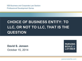 CHOICE OF BUSINESS ENTITY: TO
LLC, OR NOT TO LLC, THAT IS THE
QUESTION
David S. Jensen
October 15, 2014
parsonsbehle.com
ISB Business and Corporate Law Section
Professional Development Series
 