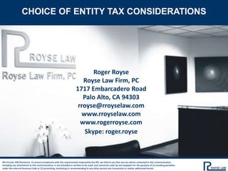 Roger Royse
Royse Law Firm, PC
1717 Embarcadero Road
Palo Alto, CA 94303
rroyse@rroyselaw.com
www.rroyselaw.com
www.rogerroyse.com
Skype: roger.royse
IRS Circular 230 Disclosure: To ensure compliance with the requirements imposed by the IRS, we inform you that any tax advice contained in this communication,
including any attachment to this communication, is not intended or written to be used, and cannot be used, by any taxpayer for the purpose of (1) avoiding penalties
under the Internal Revenue Code or (2) promoting, marketing or recommending to any other person any transaction or matter addressed herein.
CHOICE OF ENTITY TAX CONSIDERATIONS
 