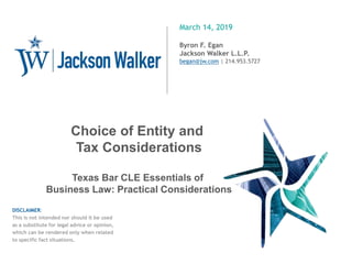 March 14, 2019
Byron F. Egan
Jackson Walker L.L.P.
began@jw.com | 214.953.5727
DISCLAIMER:
This is not intended nor should it be used
as a substitute for legal advice or opinion,
which can be rendered only when related
to specific fact situations.
1
Choice of Entity and
Tax Considerations
Texas Bar CLE Essentials of
Business Law: Practical Considerations
 