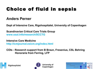 Choice of fluid in sepsis
University of
Copenhagen
Anders Perner
Dept of Intensive Care, Rigshospitalet, University of Copenhagen
Scandinavian Critical Care Trials Group
www.ssai.info/research/SCCTG
Intensive Care Medicine
http://icmjournal.esicm.org/index.html
COIs - Research support from B Braun, Fresenius, CSL Behring
Honoraria from Ferring, LFP
 