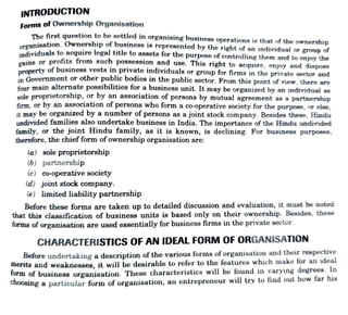 INTRODUCTION
Forms ofOwnership Organisation
Thefirst question tobe settled in organising business operations is that of the ownership
Rnnisation. Ownership of business is represented by the right of an individual or group of
individuals to acquire legal title to assets for the purpOse of controlling them and to enjoy the
ins or profits from such possession and use. This right to acquire, enjoy and dispose
nertv of business vests in private individuals or group for firms in the private sector and
in Government or other public bodies in the public sector. From this point of view, there
four main alternate possibilities for a business unit. It may be organized by an individual as
sole proprietorship, or by an association of persons by mutual agreement as a partnership
firm, or by an association of personswho forma co-operative society for the purpose, or else,
it may be organized by a number ofpersons as ajoint stock company. Besides these, Hindu
undivided families also undertake business in India. The importance of the Hindu undivided
family, or the joint Hindu family, as it is known, is declining. For business purposes,
therefore, the chiefform ofownership organisation are:
(a) sole proprietorship
(6) partnership
(c) co-operative society
(d) joint stock company.
(e) limited liabilitypartnership
Before these forms are taken up to detailed discussion and evaluation, it must be noted
that this classification of business units is based only on their ownership. Besides, these
forms of organisation are used essentially for business firms in the private sector.
CHARACTERISTICs OF AN IDEAL FORM OF ORGANISATION
Before undertakingg a description of the various forms of organisation and their respective
merits and weaknesses, it will be desirable to refer to the features which make for an ideal
form of business organisation. These characteristics will be found in varying degrees. In
choosing a particular form of organisation, an entrepreneur will try to find out how far his
 