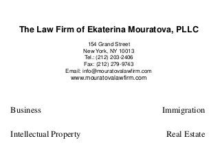 The Law Firm of Ekaterina Mouratova, PLLC
154 Grand Street
New York, NY 10013
Tel.: (212) 203-2406
Fax: (212) 279-9743
Email: info@mouratovalawfirm.com
www.mouratovalawfirm.com
Business Immigration
Intellectual Property Real Estate
 