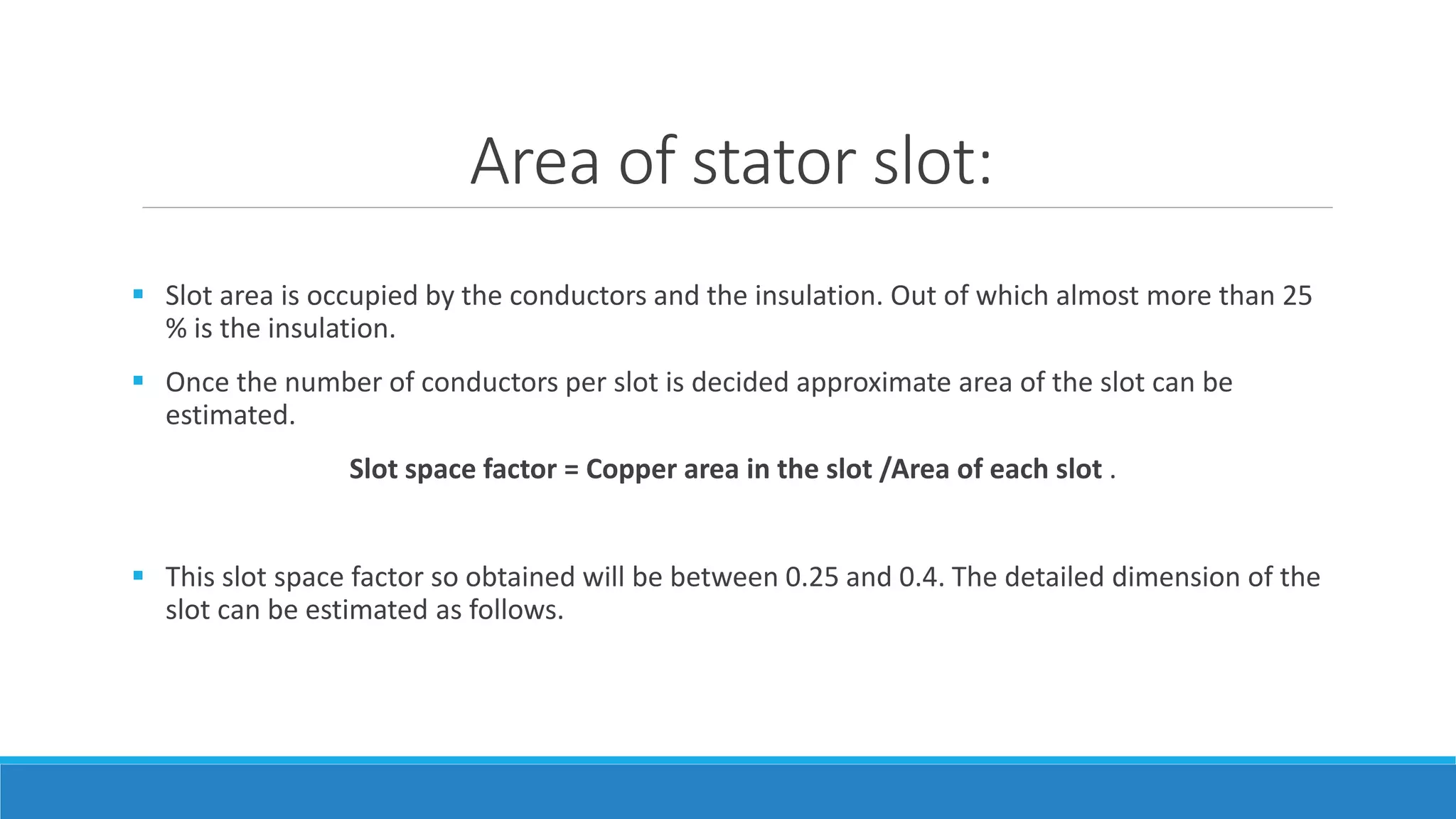 Area of stator slot:
 Slot area is occupied by the conductors and the insulation. Out of which almost more than 25
% is the insulation.
 Once the number of conductors per slot is decided approximate area of the slot can be
estimated.
Slot space factor = Copper area in the slot /Area of each slot .
 This slot space factor so obtained will be between 0.25 and 0.4. The detailed dimension of the
slot can be estimated as follows.
 