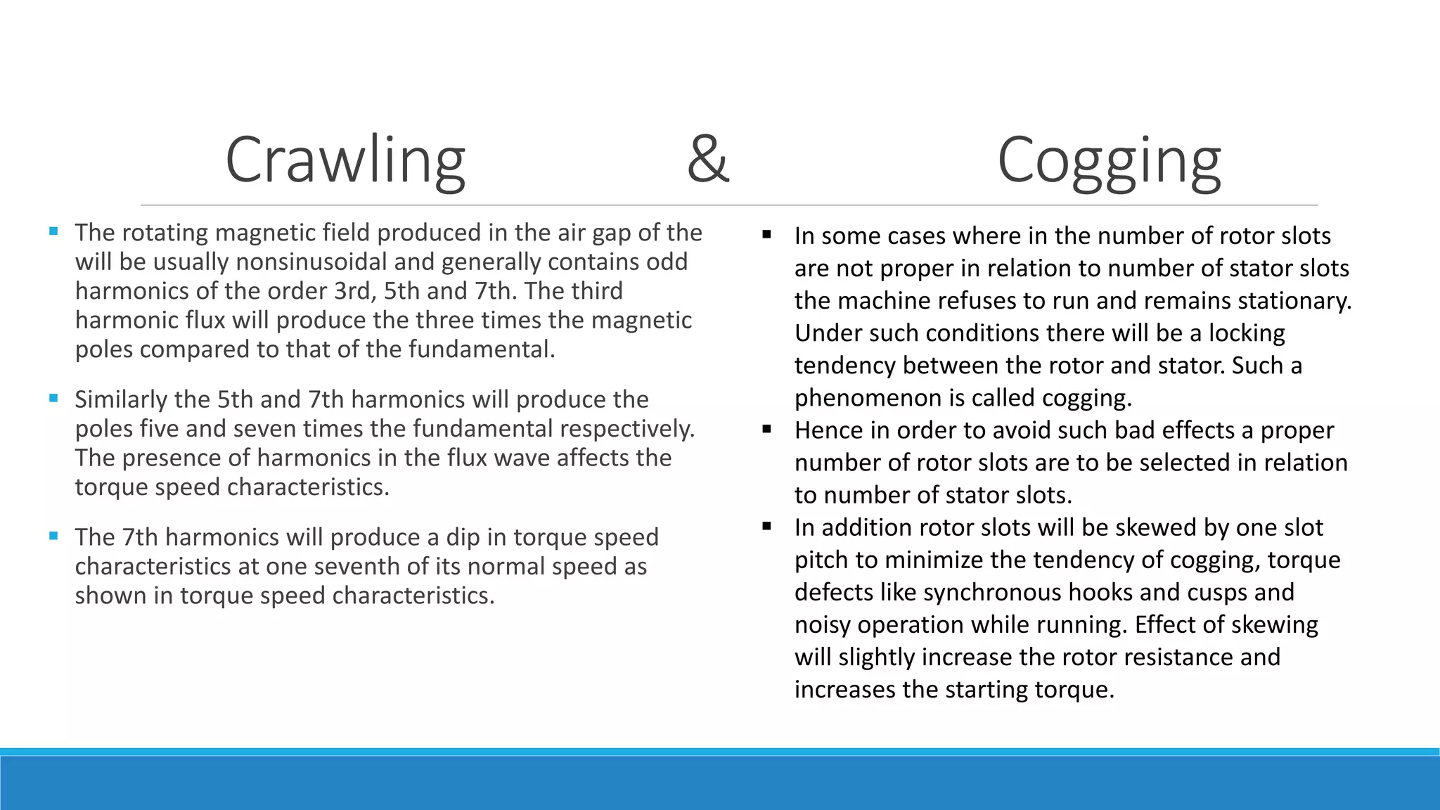 Crawling & Cogging
 The rotating magnetic field produced in the air gap of the
will be usually nonsinusoidal and generally contains odd
harmonics of the order 3rd, 5th and 7th. The third
harmonic flux will produce the three times the magnetic
poles compared to that of the fundamental.
 Similarly the 5th and 7th harmonics will produce the
poles five and seven times the fundamental respectively.
The presence of harmonics in the flux wave affects the
torque speed characteristics.
 The 7th harmonics will produce a dip in torque speed
characteristics at one seventh of its normal speed as
shown in torque speed characteristics.
 In some cases where in the number of rotor slots
are not proper in relation to number of stator slots
the machine refuses to run and remains stationary.
Under such conditions there will be a locking
tendency between the rotor and stator. Such a
phenomenon is called cogging.
 Hence in order to avoid such bad effects a proper
number of rotor slots are to be selected in relation
to number of stator slots.
 In addition rotor slots will be skewed by one slot
pitch to minimize the tendency of cogging, torque
defects like synchronous hooks and cusps and
noisy operation while running. Effect of skewing
will slightly increase the rotor resistance and
increases the starting torque.
 